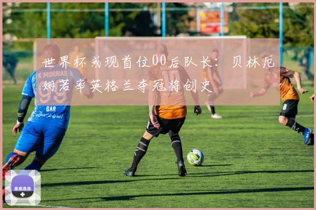 世界杯或现首位00后队长：贝林厄姆若率英格兰夺冠将创史