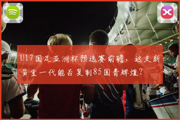 U17国足亚洲杯预选赛前瞻，这支新黄金一代能否复制85国青辉煌？