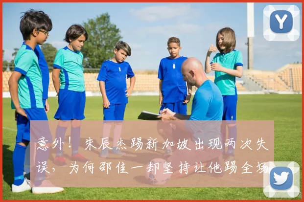意外！朱辰杰踢新加坡出现两次失误，为何邵佳一却坚持让他踢全场